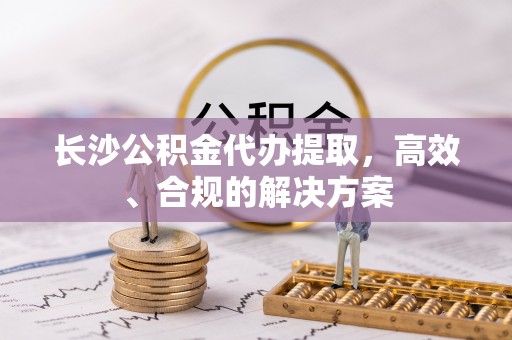 湘潭长沙公积金代办提取，高效、合规的解决方案