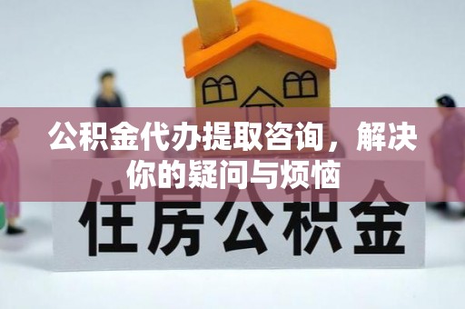 湘潭公积金代办提取咨询，解决你的疑问与烦恼