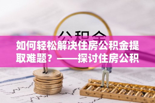 湘潭如何轻松解决住房公积金提取难题？——探讨住房公积金提取代办服务