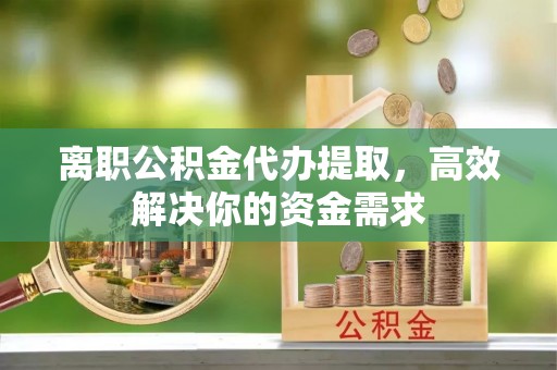 湘潭离职公积金代办提取，高效解决你的资金需求