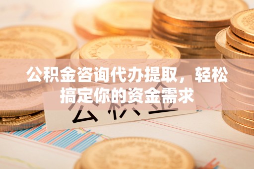 湘潭公积金咨询代办提取，轻松搞定你的资金需求