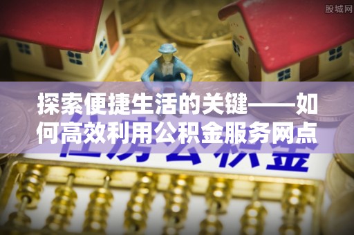 湘潭探索便捷生活的关键——如何高效利用公积金服务网点查询功能