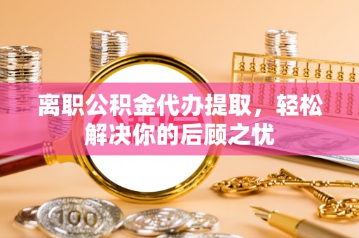 湘潭离职公积金代办提取，轻松解决你的后顾之忧