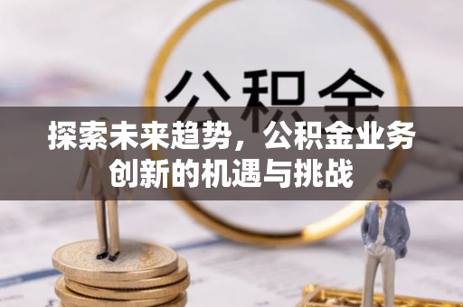 湘潭探索未来趋势，公积金业务创新的机遇与挑战