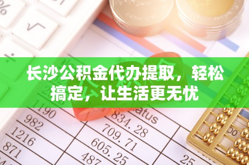 湘潭长沙公积金代办提取，轻松搞定，让生活更无忧