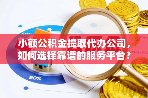 湘潭小额公积金提取代办公司，如何选择靠谱的服务平台？