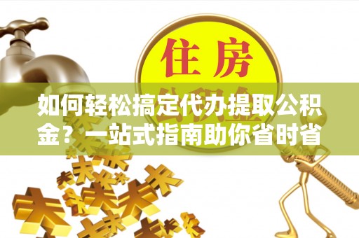 湘潭如何轻松搞定代办提取公积金？一站式指南助你省时省心
