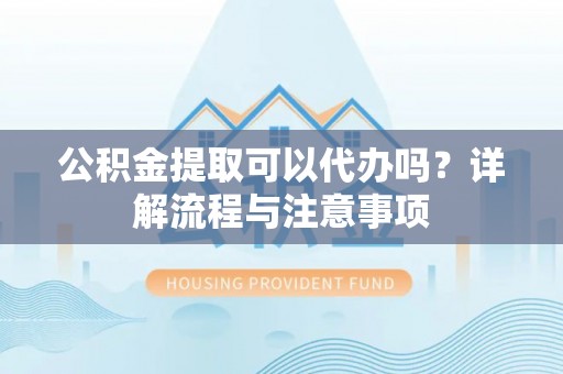 湘潭公积金提取可以代办吗？详解流程与注意事项