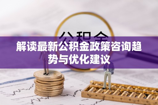 湘潭解读最新公积金政策咨询趋势与优化建议