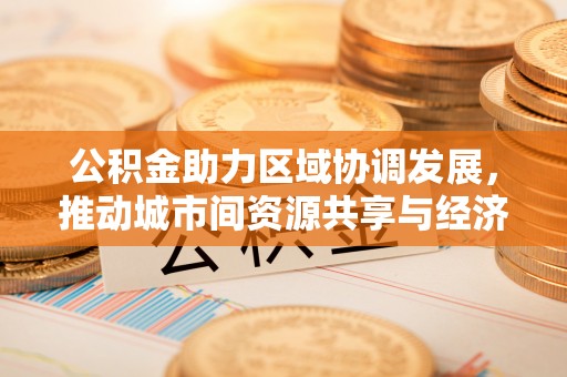 湘潭公积金助力区域协调发展，推动城市间资源共享与经济均衡发展