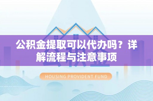 湘潭公积金提取可以代办吗？详解流程与注意事项