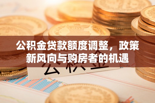 湘潭公积金贷款额度调整，政策新风向与购房者的机遇