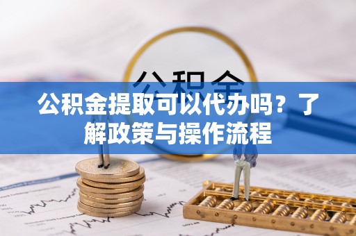 湘潭公积金提取可以代办吗？了解政策与操作流程