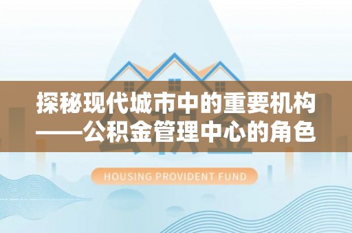 湘潭探秘现代城市中的重要机构——公积金管理中心的角色与使命