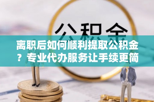 湘潭离职后如何顺利提取公积金？专业代办服务让手续更简单