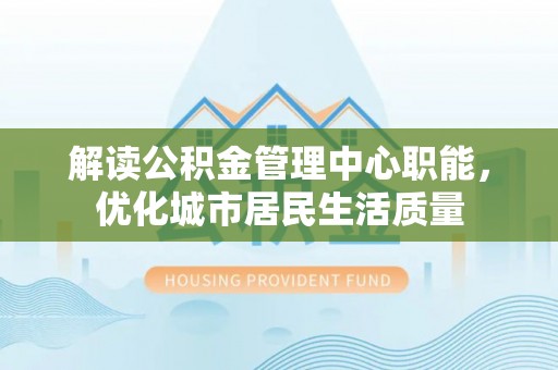 湘潭解读公积金管理中心职能，优化城市居民生活质量
