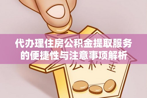 湘潭代办理住房公积金提取服务的便捷性与注意事项解析