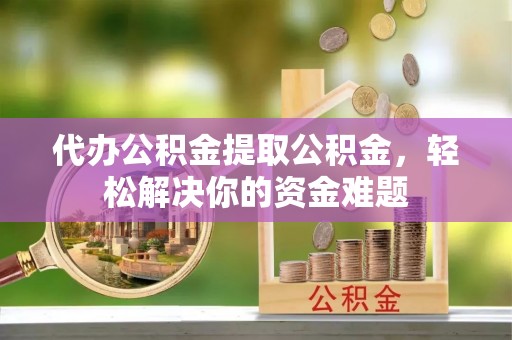 湘潭代办公积金提取公积金，轻松解决你的资金难题