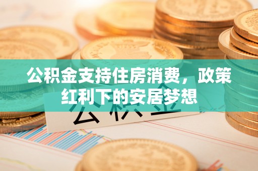 湘潭公积金支持住房消费，政策红利下的安居梦想