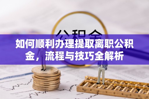 湘潭如何顺利办理提取离职公积金，流程与技巧全解析