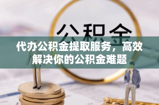 湘潭代办公积金提取服务，高效解决你的公积金难题