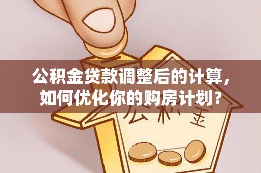 湘潭公积金贷款调整后的计算，如何优化你的购房计划？