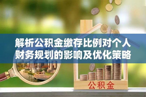 湘潭解析公积金缴存比例对个人财务规划的影响及优化策略