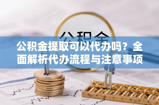 湘潭公积金提取可以代办吗？全面解析代办流程与注意事项